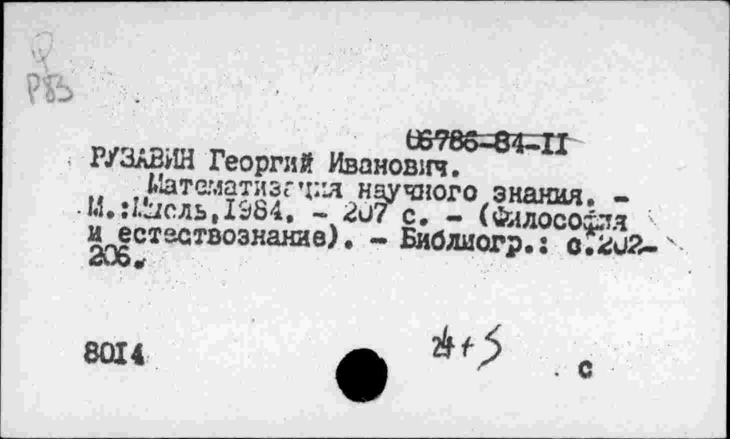 ﻿р/ч-я ш г ми «788=84^1
- РУЛлВИН Георгий Иванович.
Иатематизгти.научного знания. -• М,:/.жль|1^84. - 2и7 с, - (Фллосохлч иест&ствознание). - Биб ли огр.: оГ^иЗ
8014
2>0